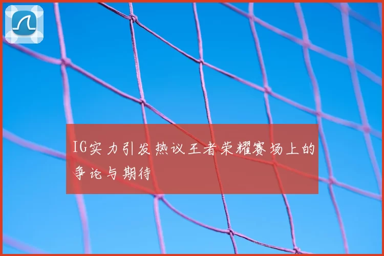 IG实力引发热议王者荣耀赛场上的争论与期待