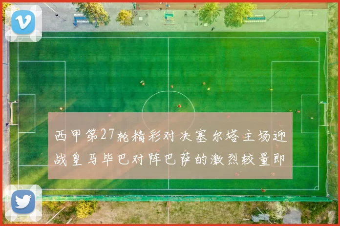 西甲第27轮精彩对决塞尔塔主场迎战皇马毕巴对阵巴萨的激烈较量即将上演