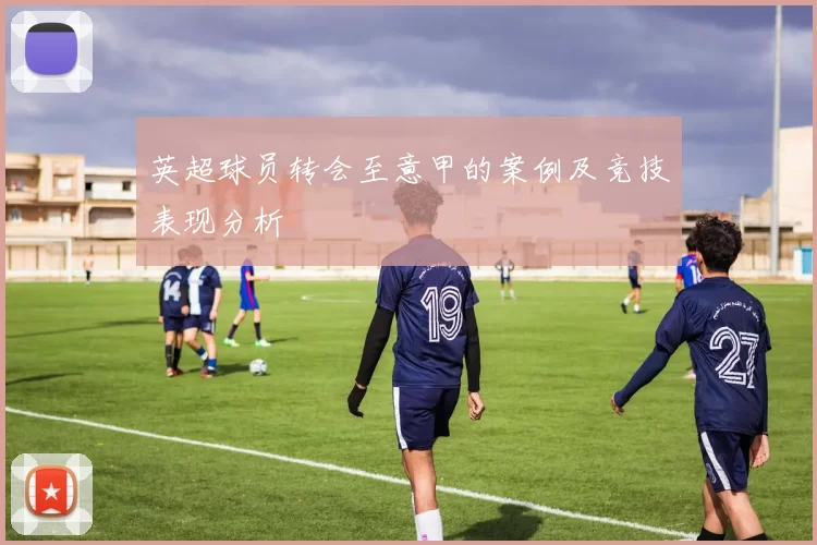 英超球员转会至意甲的案例及竞技表现分析