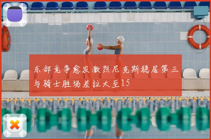 东部竞争愈发激烈尼克斯稳居第三与骑士胜场差拉大至15