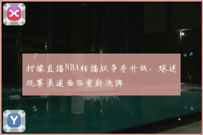 柠檬直播NBA转播权争夺升级,球迷观赛渠道面临重新洗牌
