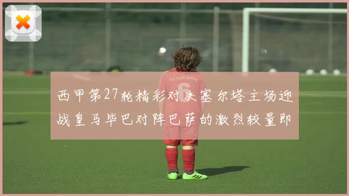 西甲第27轮精彩对决塞尔塔主场迎战皇马毕巴对阵巴萨的激烈较量即将上演
