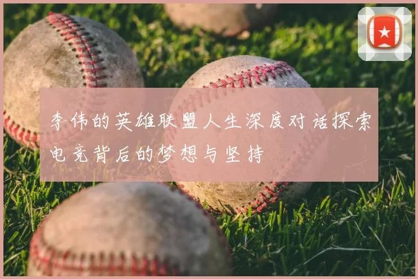 李伟的英雄联盟人生深度对话探索电竞背后的梦想与坚持