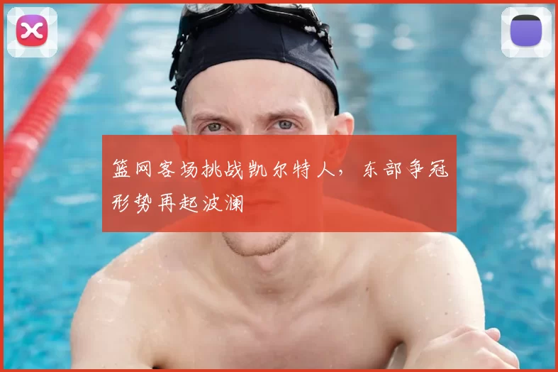 篮网客场挑战凯尔特人，东部争冠形势再起波澜
