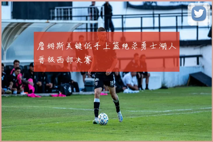 詹姆斯关键低手上篮绝杀勇士湖人晋级西部决赛