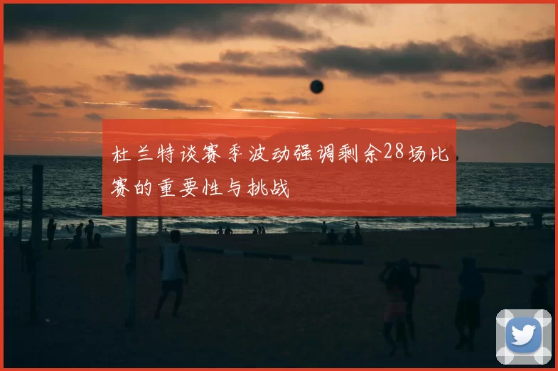 杜兰特谈赛季波动强调剩余28场比赛的重要性与挑战