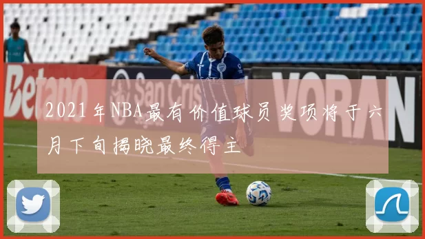 2021年NBA最有价值球员奖项将于六月下旬揭晓最终得主