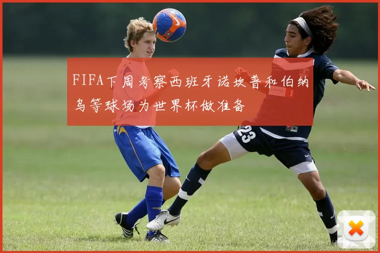 FIFA下周考察西班牙诺坎普和伯纳乌等球场为世界杯做准备
