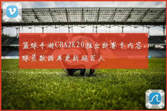 篮球手游CBA2K20推出新赛季内容，球员数据库更新超百人