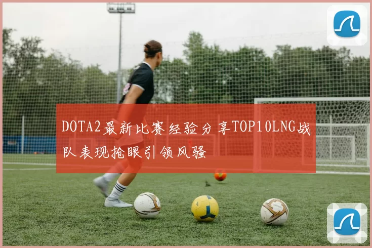 DOTA2最新比赛经验分享TOP10LNG战队表现抢眼引领风骚