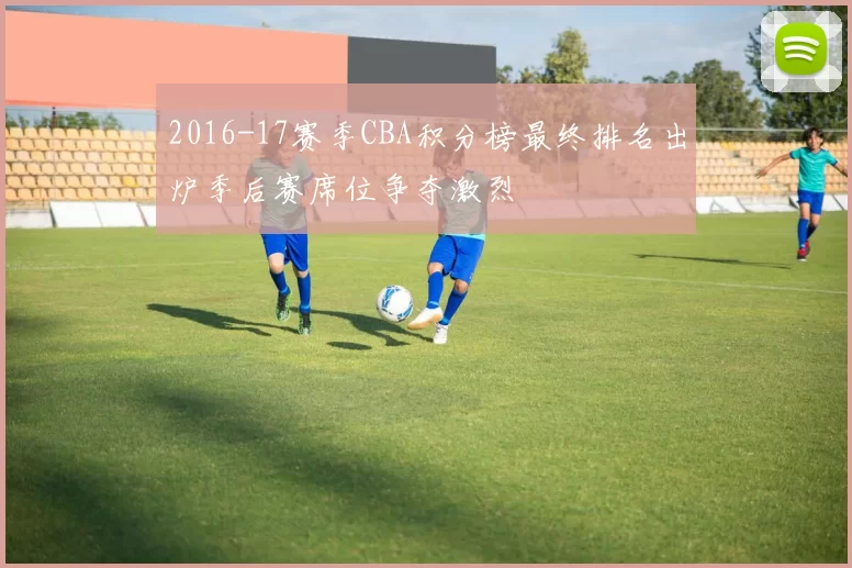 2016-17赛季CBA积分榜最终排名出炉季后赛席位争夺激烈