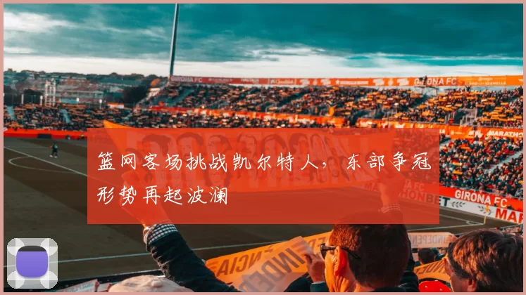 篮网客场挑战凯尔特人,东部争冠形势再起波澜