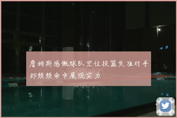詹姆斯感慨球队空位投篮失准对手却频频命中展现实力