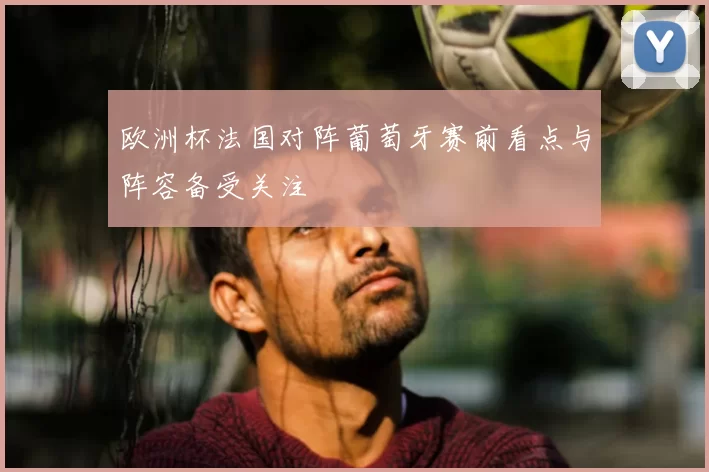 欧洲杯法国对阵葡萄牙赛前看点与阵容备受关注