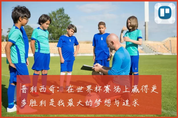 普利西奇:在世界杯赛场上赢得更多胜利是我最大的梦想与追求