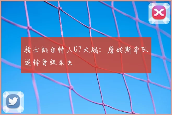 骑士凯尔特人G7大战:詹姆斯率队逆转晋级东决