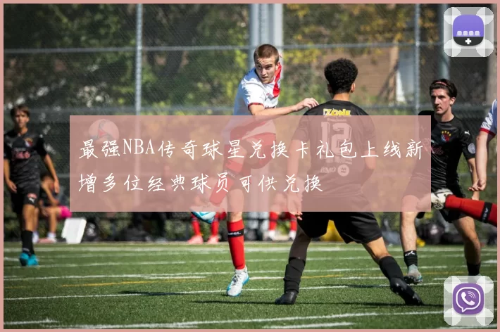 最强NBA传奇球星兑换卡礼包上线新增多位经典球员可供兑换