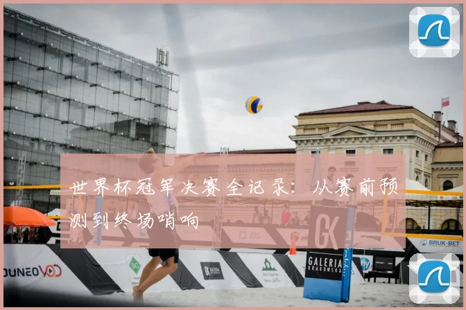 世界杯冠军决赛全记录：从赛前预测到终场哨响