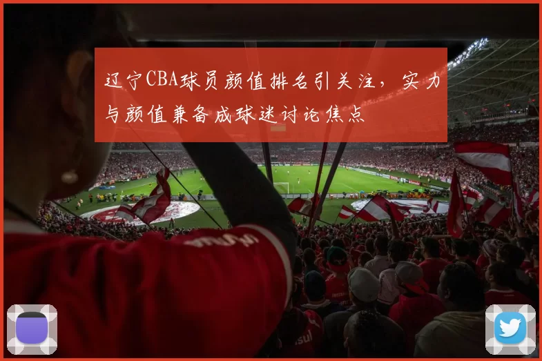 辽宁CBA球员颜值排名引关注，实力与颜值兼备成球迷讨论焦点
