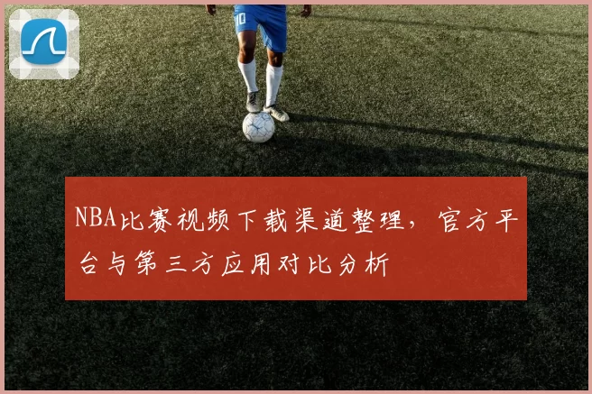 NBA比赛视频下载渠道整理,官方平台与第三方应用对比分析