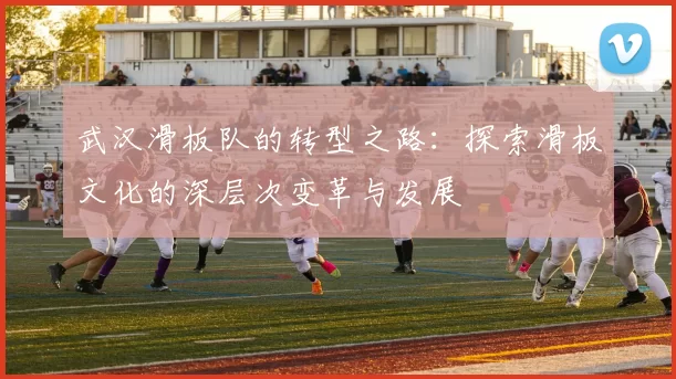 武汉滑板队的转型之路:探索滑板文化的深层次变革与发展