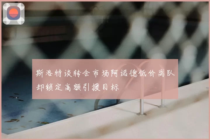 斯洛特谈转会市场阿诺德低价离队却锁定高额引援目标