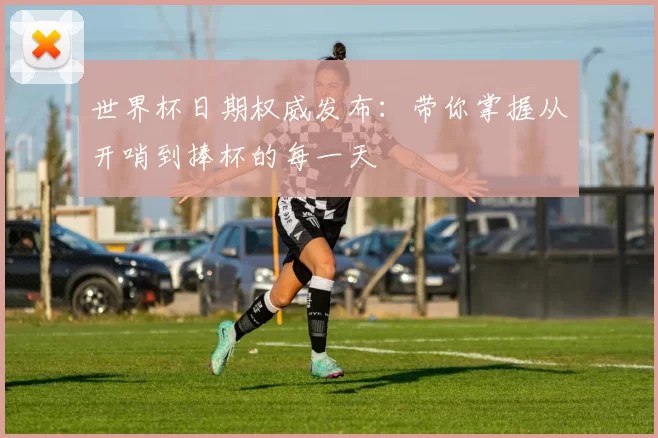 世界杯日期权威发布:带你掌握从开哨到捧杯的每一天