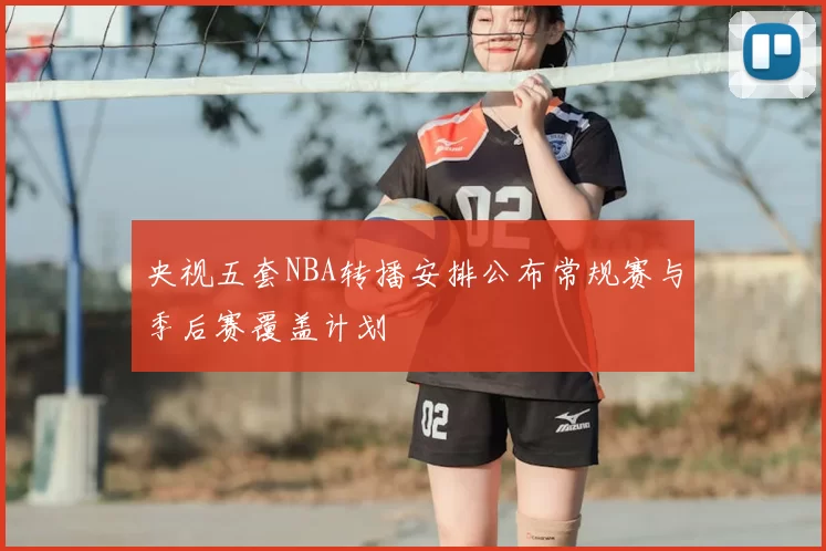 央视五套NBA转播安排公布常规赛与季后赛覆盖计划