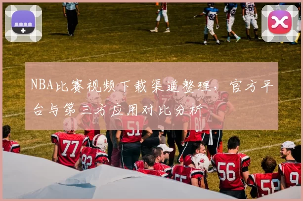 NBA比赛视频下载渠道整理,官方平台与第三方应用对比分析