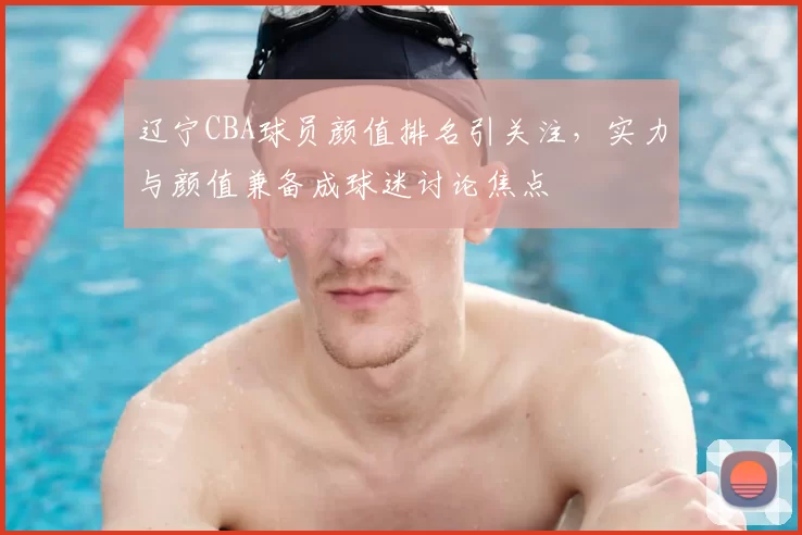 辽宁CBA球员颜值排名引关注,实力与颜值兼备成球迷讨论焦点