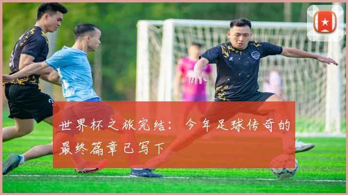 世界杯之旅完结:今年足球传奇的最终篇章已写下
