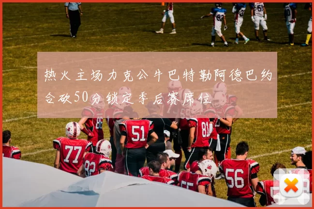 热火主场力克公牛巴特勒阿德巴约合砍50分锁定季后赛席位