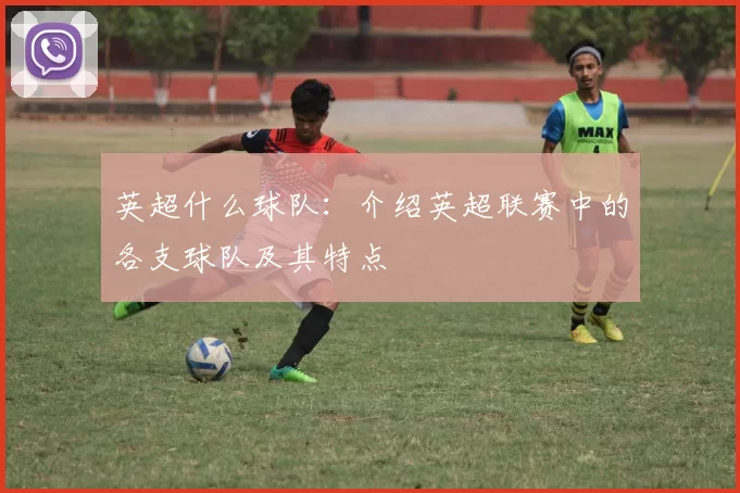 英超什么球队：介绍英超联赛中的各支球队及其特点