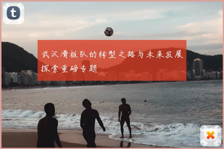 武汉滑板队的转型之路与未来发展探索重磅专题