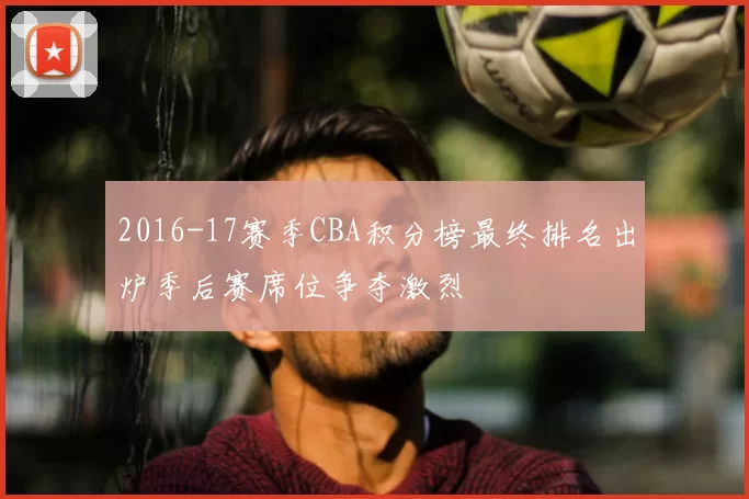 2016-17赛季CBA积分榜最终排名出炉季后赛席位争夺激烈