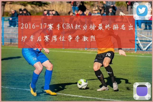 2016-17赛季CBA积分榜最终排名出炉季后赛席位争夺激烈