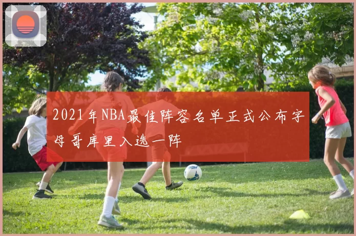 2021年NBA最佳阵容名单正式公布字母哥库里入选一阵