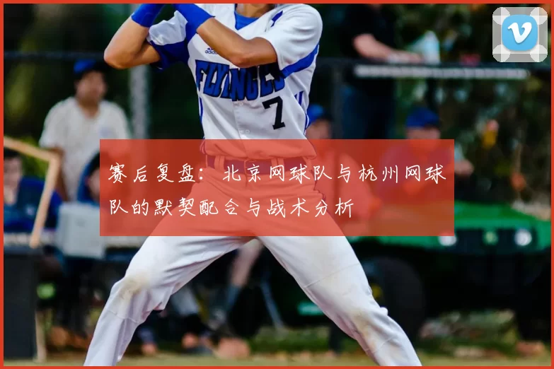 赛后复盘:北京网球队与杭州网球队的默契配合与战术分析