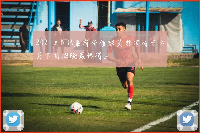 2021年NBA最有价值球员奖项将于六月下旬揭晓最终得主