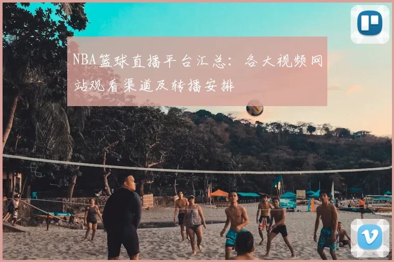NBA篮球直播平台汇总：各大视频网站观看渠道及转播安排