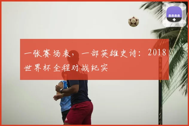 一张赛场表,一部英雄史诗:2018世界杯全程对战纪实