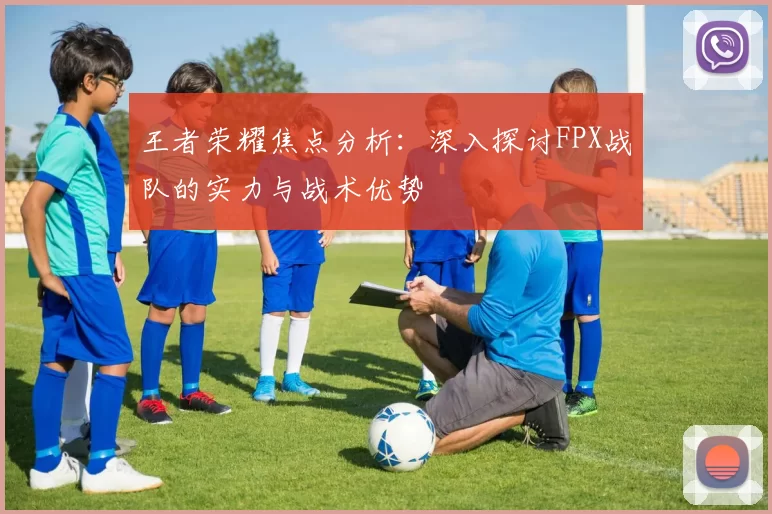 王者荣耀焦点分析:深入探讨FPX战队的实力与战术优势
