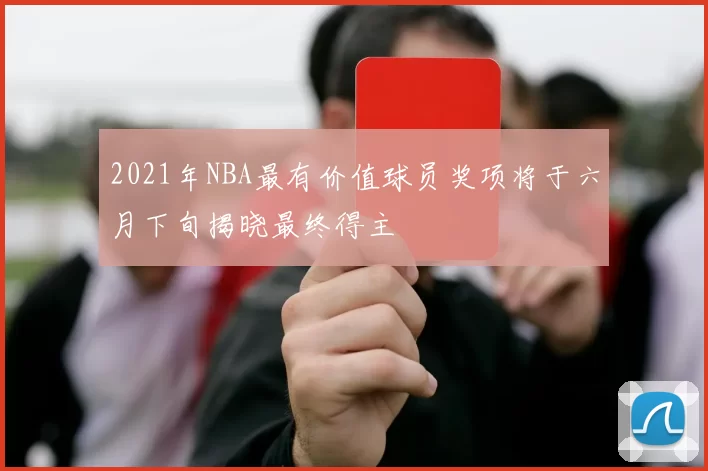 2021年NBA最有价值球员奖项将于六月下旬揭晓最终得主