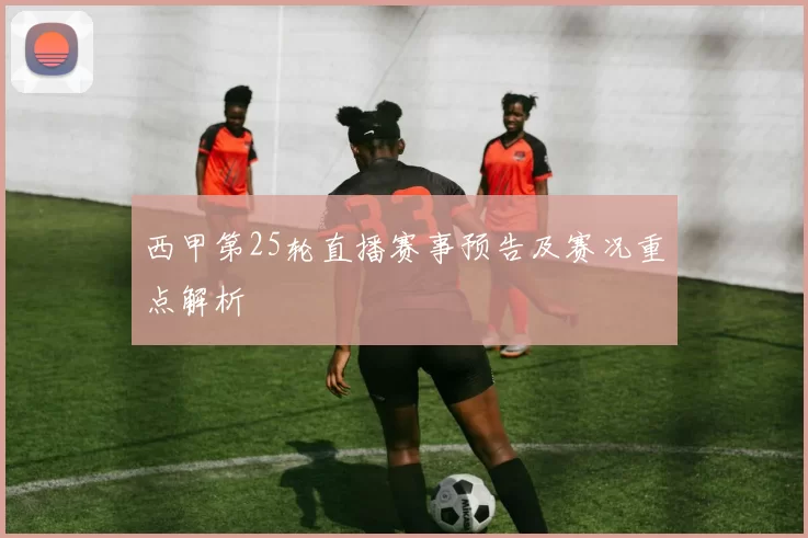 西甲第25轮直播赛事预告及赛况重点解析