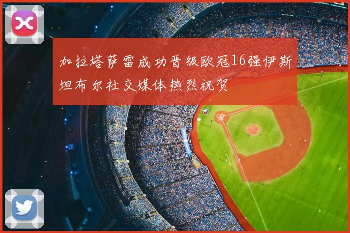 加拉塔萨雷成功晋级欧冠16强伊斯坦布尔社交媒体热烈祝贺