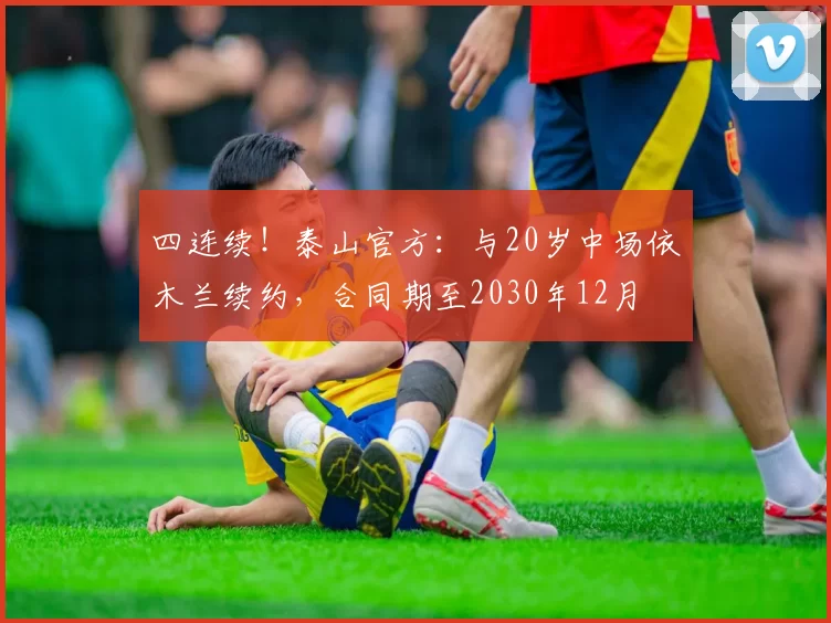 四连续!泰山官方:与20岁中场依木兰续约,合同期至2030年12月