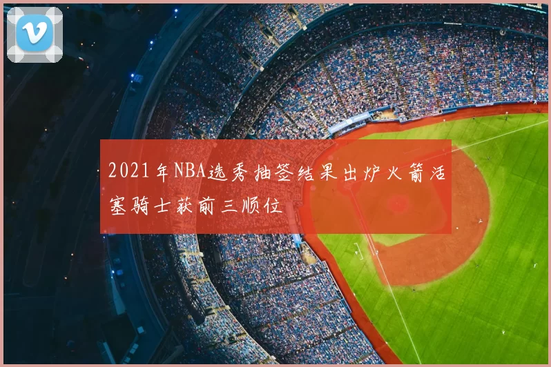 2021年NBA选秀抽签结果出炉火箭活塞骑士获前三顺位