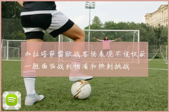 加拉塔萨雷欧战客场表现不佳仅获一胜面临战利物浦和热刺挑战