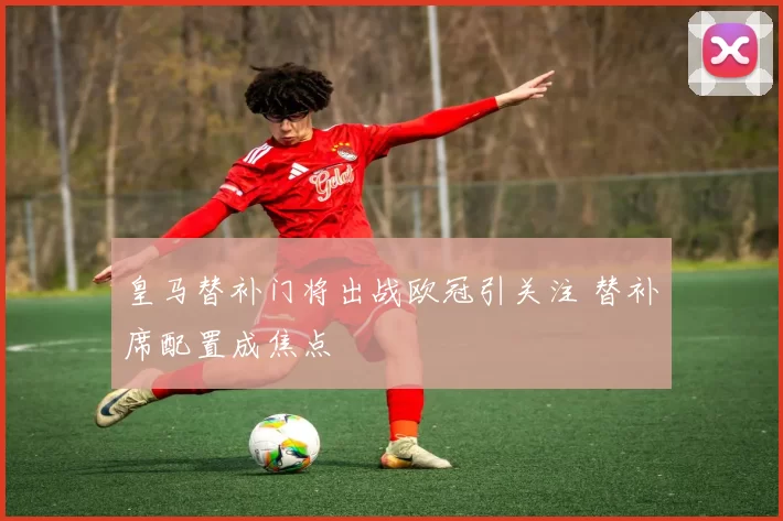 皇马替补门将出战欧冠引关注 替补席配置成焦点