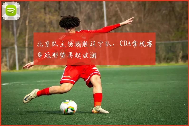 北京队主场战胜辽宁队，CBA常规赛争冠形势再起波澜